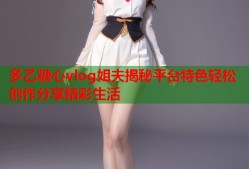多乙糖心vlog姐夫揭秘平台特色轻松创作分享精彩生活