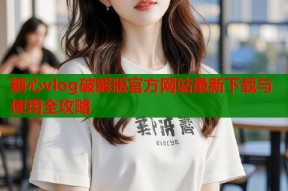 糖心vlog破解版官方网站最新下载与使用全攻略