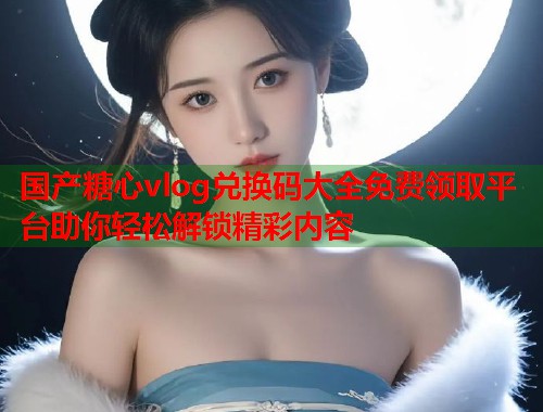 国产糖心vlog兑换码大全免费领取平台助你轻松解锁精彩内容  第1张 国产糖心vlog兑换码大全免费领取平台助你轻松解锁精彩内容  第1张
