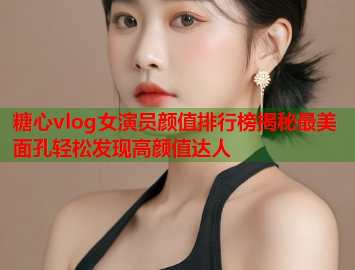 糖心vlog女演员颜值排行榜揭秘最美面孔轻松发现高颜值达人  第1张