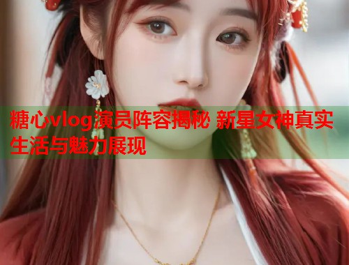 糖心vlog演员阵容揭秘 新星女神真实生活与魅力展现  第1张