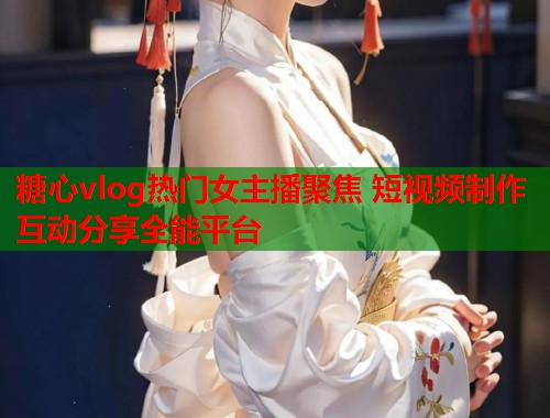 糖心vlog热门女主播聚焦 短视频制作互动分享全能平台  第1张