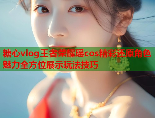 糖心vlog王者荣耀瑶cos精彩还原角色魅力全方位展示玩法技巧  第1张 糖心vlog王者荣耀瑶cos精彩还原角色魅力全方位展示玩法技巧  第1张