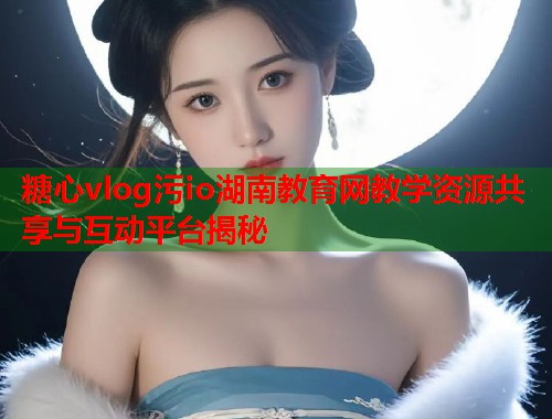 糖心vlog污io湖南教育网教学资源共享与互动平台揭秘  第1张