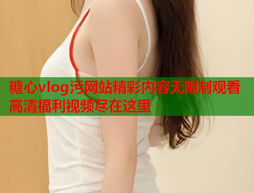 糖心vlog污网站精彩内容无限制观看高清福利视频尽在这里  第1张 糖心vlog污网站精彩内容无限制观看高清福利视频尽在这里  第1张