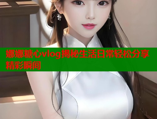 娜娜糖心vlog揭秘生活日常轻松分享精彩瞬间  第1张 娜娜糖心vlog揭秘生活日常轻松分享精彩瞬间  第1张