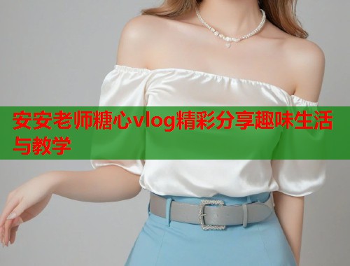 安安老师糖心vlog精彩分享趣味生活与教学  第1张 安安老师糖心vlog精彩分享趣味生活与教学  第1张