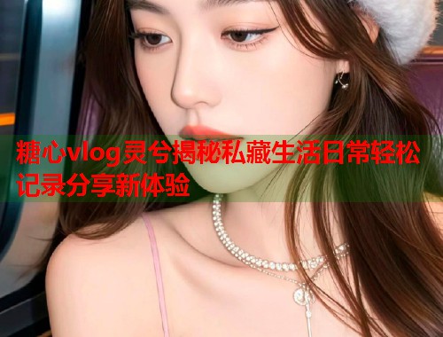 糖心vlog灵兮揭秘私藏生活日常轻松记录分享新体验  第1张 糖心vlog灵兮揭秘私藏生活日常轻松记录分享新体验  第1张