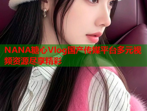 NANA糖心Vlog国产传媒平台多元视频资源尽享精彩  第1张 NANA糖心Vlog国产传媒平台多元视频资源尽享精彩  第1张