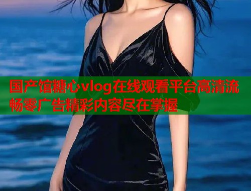国产馆糖心vlog在线观看平台高清流畅零广告精彩内容尽在掌握  第1张