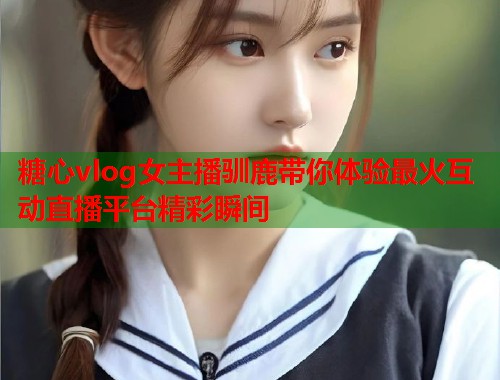 糖心vlog女主播驯鹿带你体验最火互动直播平台精彩瞬间  第1张 糖心vlog女主播驯鹿带你体验最火互动直播平台精彩瞬间  第1张