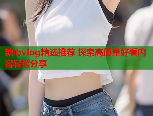 糖心vlog精选推荐 探索高质量好看内容轻松分享  第1张 糖心vlog精选推荐 探索高质量好看内容轻松分享  第1张