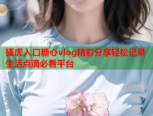 骚虎入口糖心vlog精彩分享轻松记录生活点滴必看平台  第2张 骚虎入口糖心vlog精彩分享轻松记录生活点滴必看平台  第2张