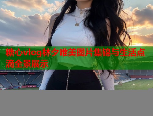 糖心vlog林夕唯美图片集锦与生活点滴全景展示  第1张 糖心vlog林夕唯美图片集锦与生活点滴全景展示  第1张