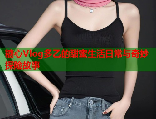 糖心Vlog多乙的甜蜜生活日常与奇妙探险故事  第2张 糖心Vlog多乙的甜蜜生活日常与奇妙探险故事  第2张