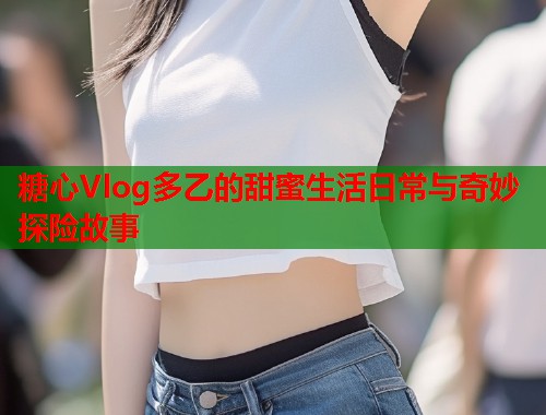 糖心Vlog多乙的甜蜜生活日常与奇妙探险故事  第1张 糖心Vlog多乙的甜蜜生活日常与奇妙探险故事  第1张
