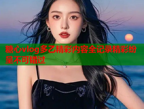 糖心vlog多乙精彩内容全记录精彩纷呈不可错过  第1张 糖心vlog多乙精彩内容全记录精彩纷呈不可错过  第1张