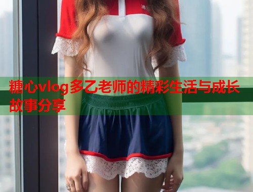 糖心vlog多乙老师的精彩生活与成长故事分享  第1张 糖心vlog多乙老师的精彩生活与成长故事分享  第1张