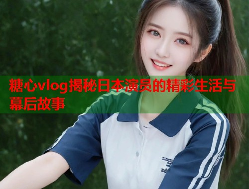 糖心vlog揭秘日本演员的精彩生活与幕后故事  第1张 糖心vlog揭秘日本演员的精彩生活与幕后故事  第1张