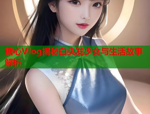 糖心Vlog揭秘白头发少女与生活故事解析  第1张 糖心Vlog揭秘白头发少女与生活故事解析  第1张