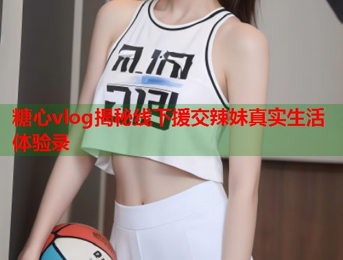 糖心vlog揭秘线下援交辣妹真实生活体验录  第2张 糖心vlog揭秘线下援交辣妹真实生活体验录  第2张
