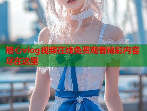 糖心vlog视频在线免费观看精彩内容尽在这里  第2张 糖心vlog视频在线免费观看精彩内容尽在这里  第2张
