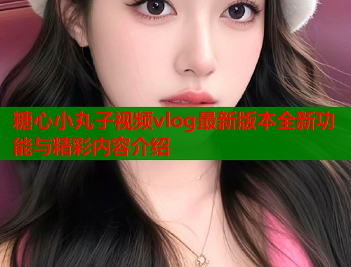 糖心小丸子视频vlog最新版本全新功能与精彩内容介绍  第1张 糖心小丸子视频vlog最新版本全新功能与精彩内容介绍  第1张